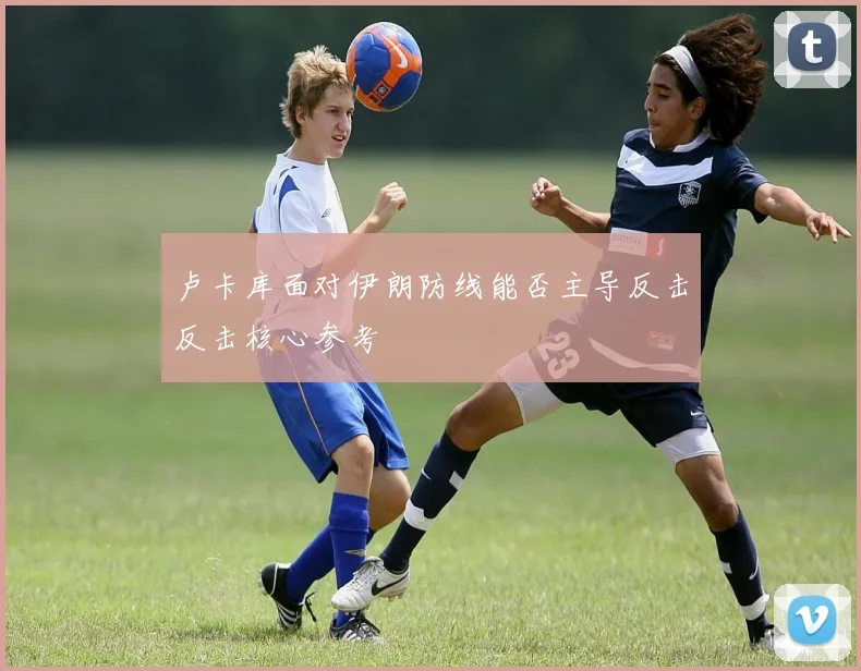 卢卡库面对伊朗防线能否主导反击反击核心参考