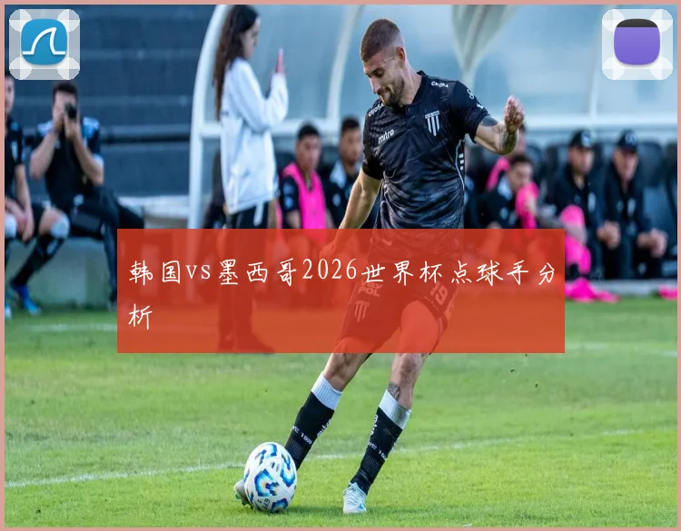 韩国vs墨西哥2026世界杯点球手分析