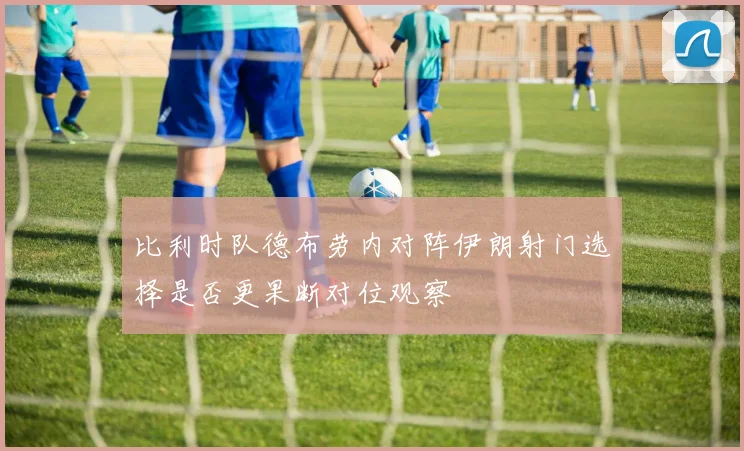 比利时队德布劳内对阵伊朗射门选择是否更果断对位观察