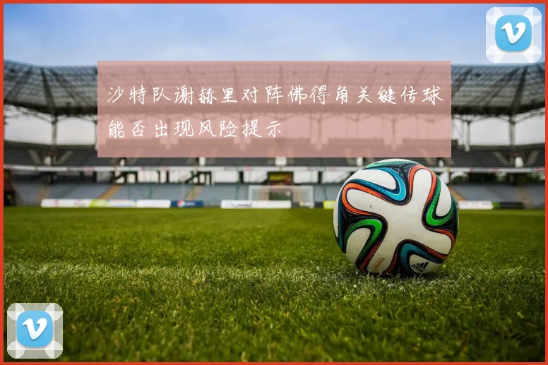 沙特队谢赫里对阵佛得角关键传球能否出现风险提示