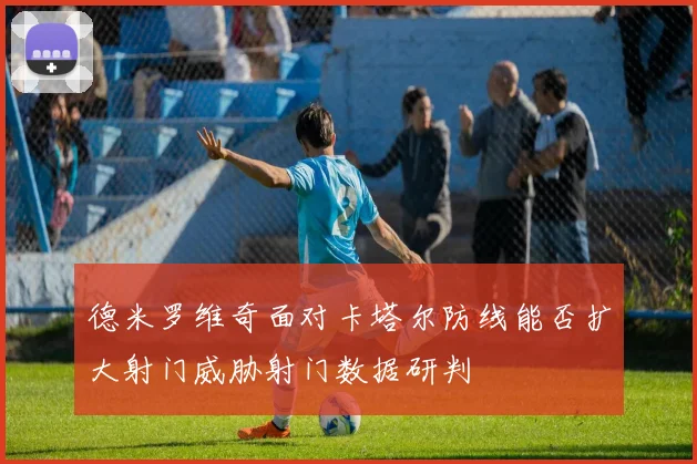 德米罗维奇面对卡塔尔防线能否扩大射门威胁射门数据研判