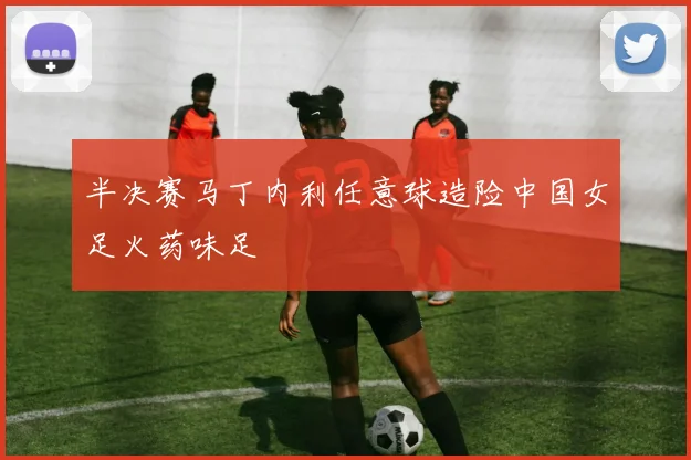 半决赛马丁内利任意球造险中国女足火药味足