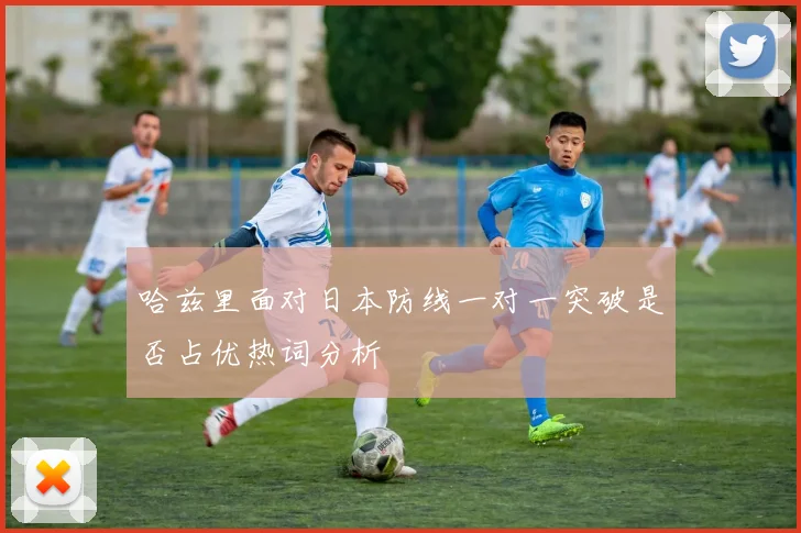 哈兹里面对日本防线一对一突破是否占优热词分析