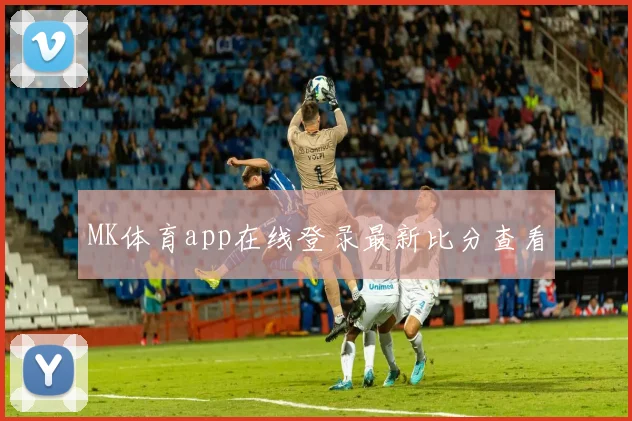 MK体育app在线登录最新比分查看