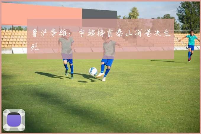 鲁沪争雄，中超榜首泰山海港决生死