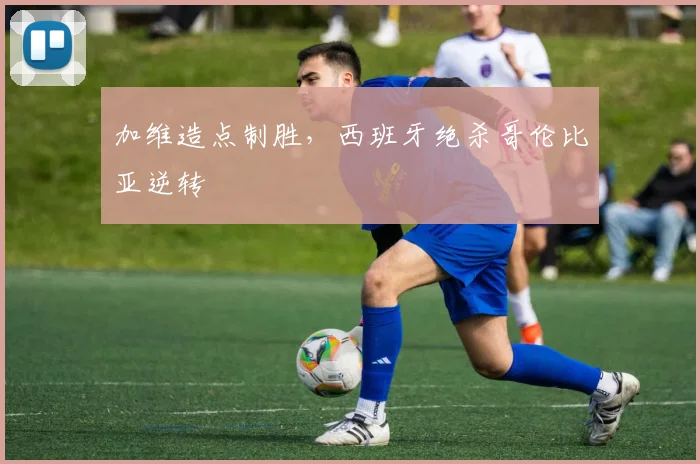 加维造点制胜，西班牙绝杀哥伦比亚逆转