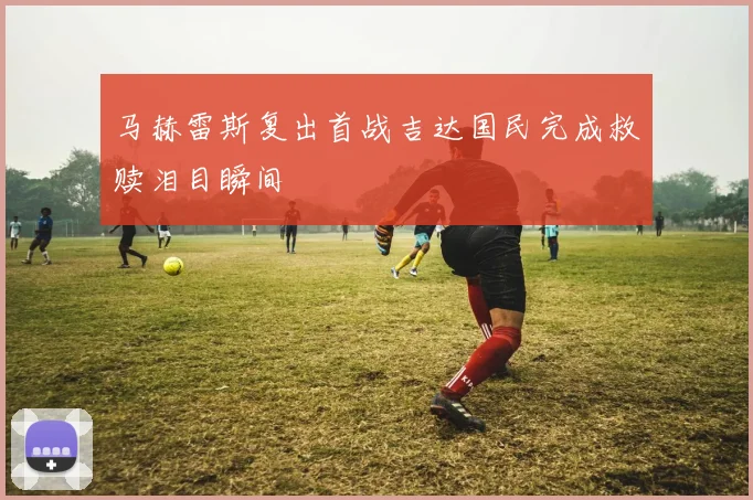 马赫雷斯复出首战吉达国民完成救赎泪目瞬间
