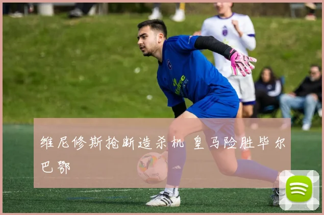 维尼修斯抢断造杀机 皇马险胜毕尔巴鄂